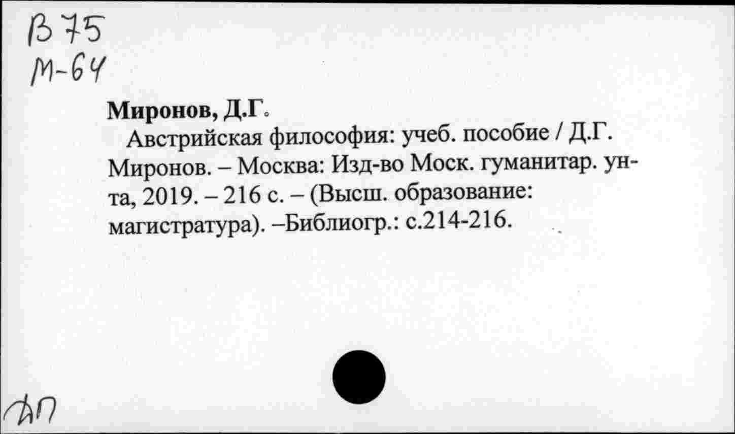 ﻿Миронов, Д.Г о
Австрийская философия: учеб, пособие / Д.Г. Миронов. - Москва: Изд-во Моск, гуманитар, унта, 2019. - 216 с. - (Высш, образование: магистратура). —Библиогр.: с.214-216.